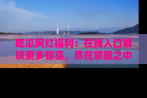 吃瓜网红福利：在线入口解锁更多惊喜，尽在掌握之中