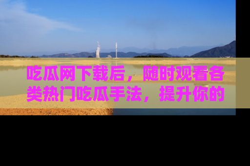 吃瓜网下载后，随时观看各类热门吃瓜手法，提升你的社交技能！