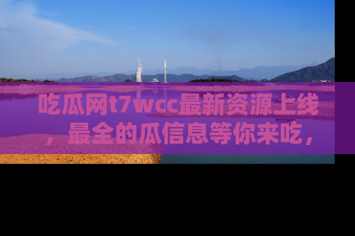 吃瓜网t7wcc最新资源上线，最全的瓜信息等你来吃，快来围观！