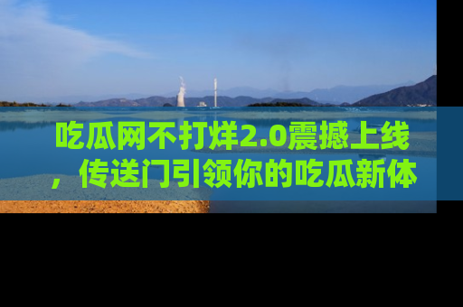 吃瓜网不打烊2.0震撼上线，传送门引领你的吃瓜新体验