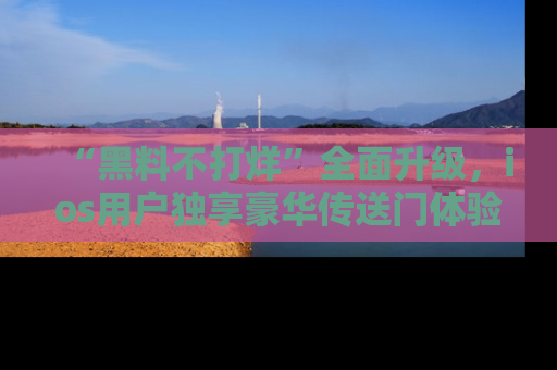 “黑料不打烊”全面升级，ios用户独享豪华传送门体验！