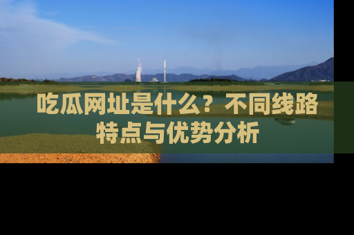 吃瓜网址是什么？不同线路特点与优势分析