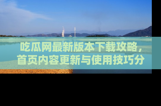 吃瓜网最新版本下载攻略，首页内容更新与使用技巧分享