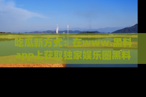 吃瓜新方式：在www.黑料app上获取独家娱乐圈黑料信息