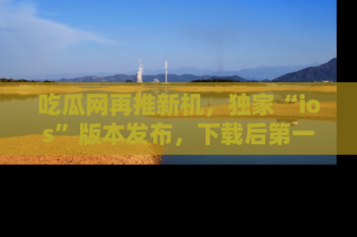 吃瓜网再推新机，独家“ios”版本发布，下载后第一时间获取热点吃瓜信息！