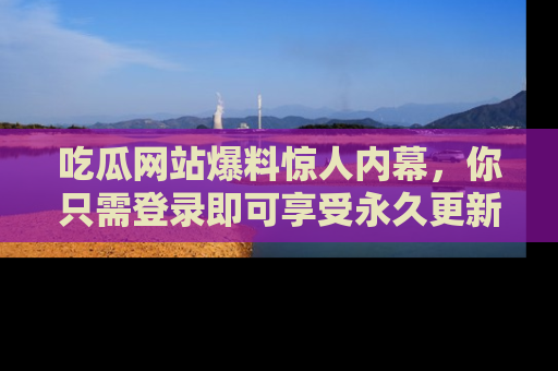 吃瓜网站爆料惊人内幕，你只需登录即可享受永久更新服务！