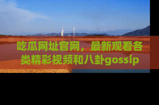 吃瓜网址官网，最新观看各类精彩视频和八卦gossip