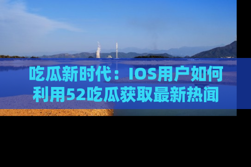 吃瓜新时代：IOS用户如何利用52吃瓜获取最新热闻
