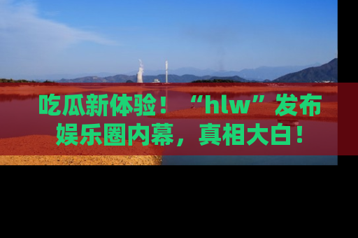 吃瓜新体验！“hlw”发布娱乐圈内幕，真相大白！