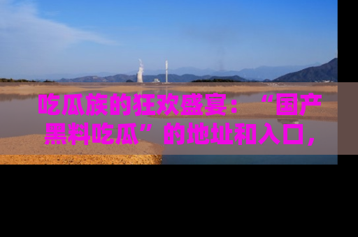 吃瓜族的狂欢盛宴：“国产黑料吃瓜”的地址和入口，让你尽情享受流行文化！