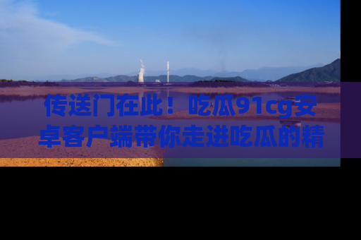 传送门在此！吃瓜91cg安卓客户端带你走进吃瓜的精彩世界