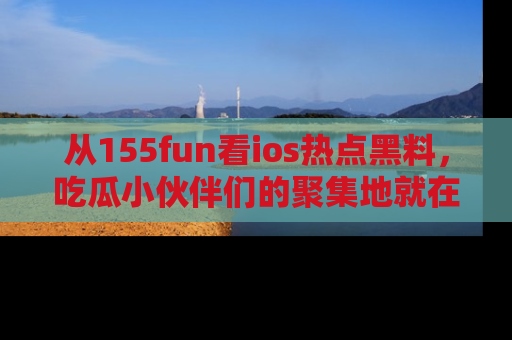 从155fun看ios热点黑料，吃瓜小伙伴们的聚集地就在这里！