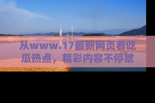 从www.17最新网页看吃瓜热点，精彩内容不停歇