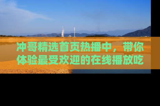 冲哥精选首页热播中，带你体验最受欢迎的在线播放吃瓜节目