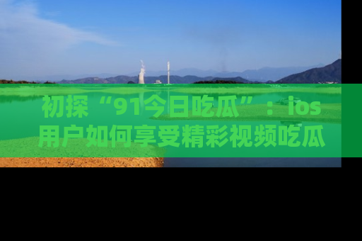 初探“91今日吃瓜”：ios用户如何享受精彩视频吃瓜时光