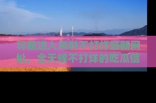 导航进入黑料不打烊最新网址，全天候不打烊的吃瓜信息为你奉上！