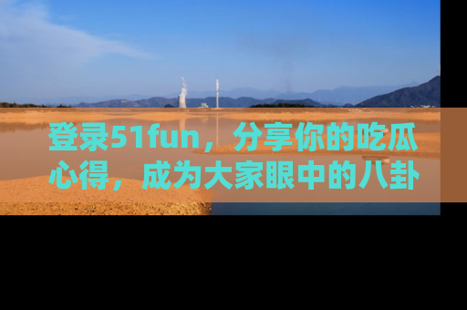 登录51fun，分享你的吃瓜心得，成为大家眼中的八卦专家！