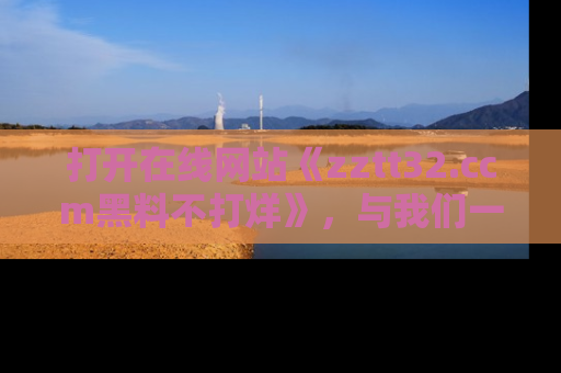 打开在线网站《zztt32.ccm黑料不打烊》，与我们一起揭露那些鲜为人知的黑料与明星秘密！