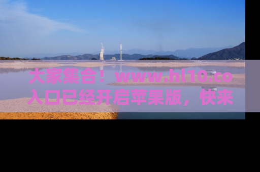 大家集合！www.hl10.co入口已经开启苹果版，快来一起享受吃瓜吧！