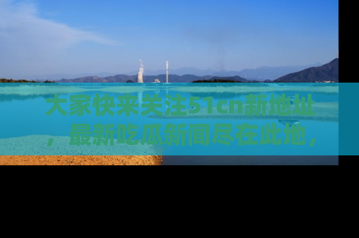 大家快来关注51cn新地址，最新吃瓜新闻尽在此地，绝对不容错过哦！