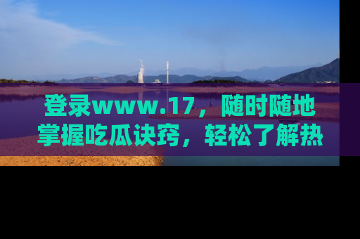 登录www.17，随时随地掌握吃瓜诀窍，轻松了解热点！