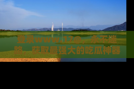 登录www.17@，永不迷路，获取最强大的吃瓜神器，解锁娱乐新动态。