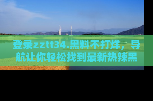 登录zztt34.黑料不打烊，导航让你轻松找到最新热辣黑料，吃瓜更方便！