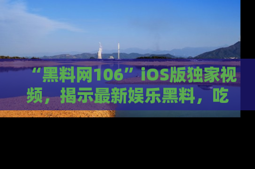 “黑料网106”iOS版独家视频，揭示最新娱乐黑料，吃瓜不停！