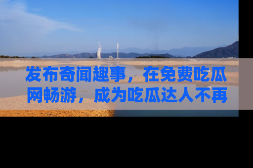 发布奇闻趣事，在免费吃瓜网畅游，成为吃瓜达人不再是梦！