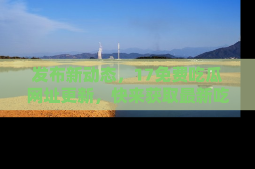 发布新动态，17免费吃瓜网址更新，快来获取最新吃瓜信息哦！