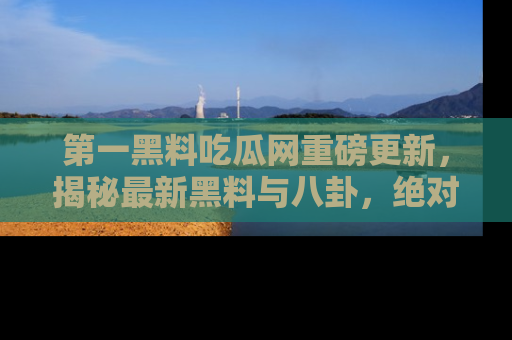 第一黑料吃瓜网重磅更新，揭秘最新黑料与八卦，绝对不容错过