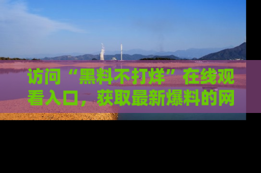 访问“黑料不打烊”在线观看入口，获取最新爆料的网址！