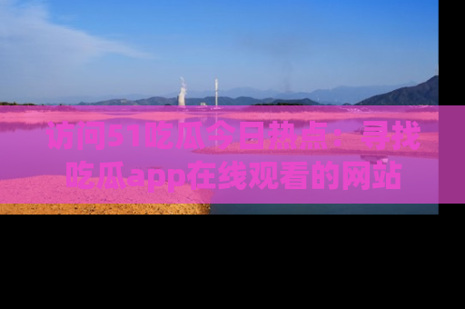 访问51吃瓜今日热点：寻找吃瓜app在线观看的网站
