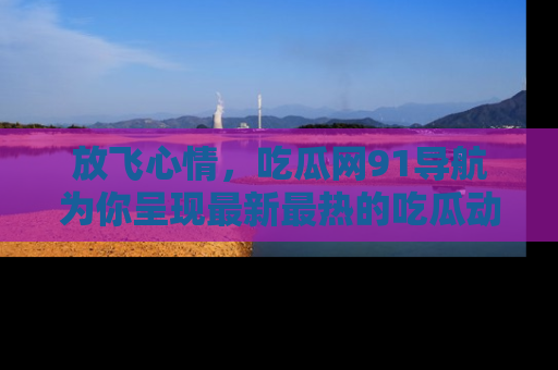 放飞心情，吃瓜网91导航为你呈现最新最热的吃瓜动态！