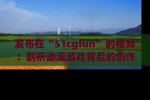 发布在“51cgfun”的视频：剖析动漫游戏背后的创作故事与文化意蕴！