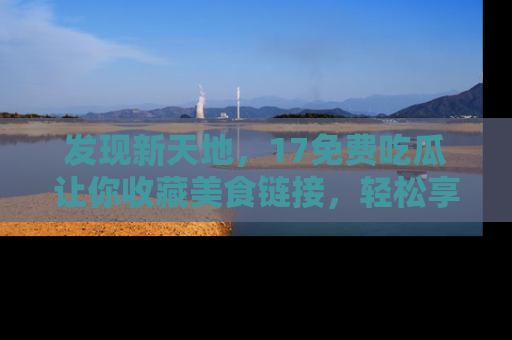 发现新天地，17免费吃瓜让你收藏美食链接，轻松享受美好生活