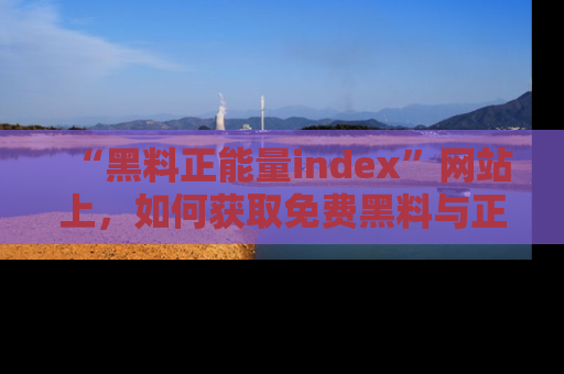 “黑料正能量index”网站上，如何获取免费黑料与正能量资讯？