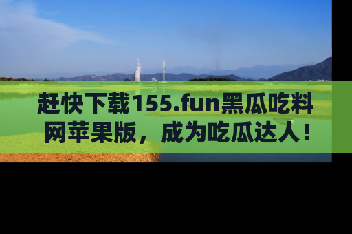 赶快下载155.fun黑瓜吃料网苹果版，成为吃瓜达人！