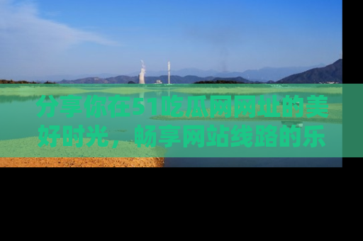 分享你在51吃瓜网网址的美好时光，畅享网站线路的乐趣！