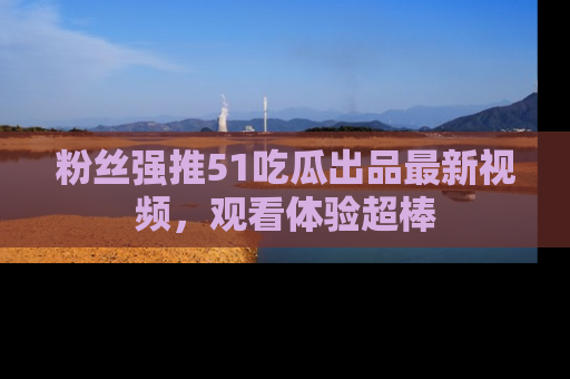 粉丝强推51吃瓜出品最新视频，观看体验超棒