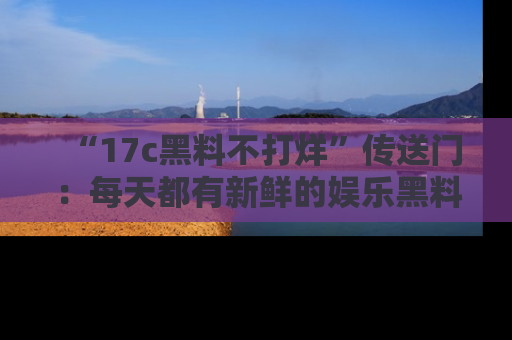 “17c黑料不打烊”传送门:每天都有新鲜的娱乐黑料等你来揭秘!