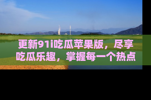 更新91i吃瓜苹果版，尽享吃瓜乐趣，掌握每一个热点话题