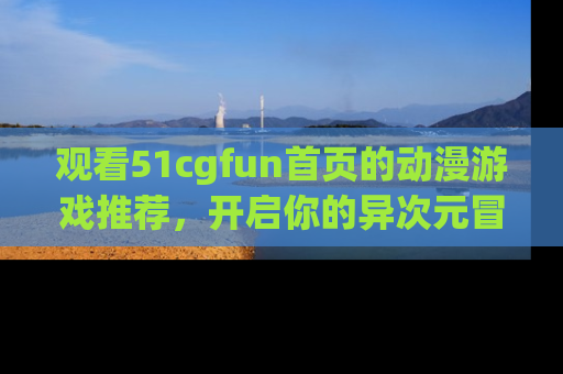 观看51cgfun首页的动漫游戏推荐，开启你的异次元冒险之旅！