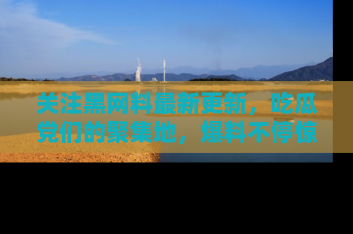 关注黑网料最新更新，吃瓜党们的聚集地，爆料不停惊喜连连！