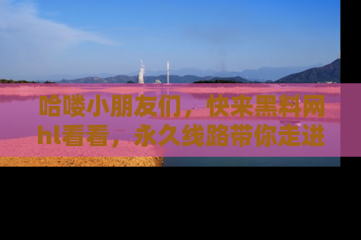 哈喽小朋友们，快来黑料网hl看看，永久线路带你走进吃瓜新天地！