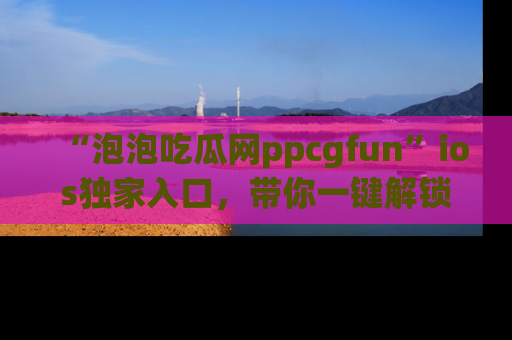 “泡泡吃瓜网ppcgfun”ios独家入口，带你一键解锁最新娱乐资讯，快来吃瓜！