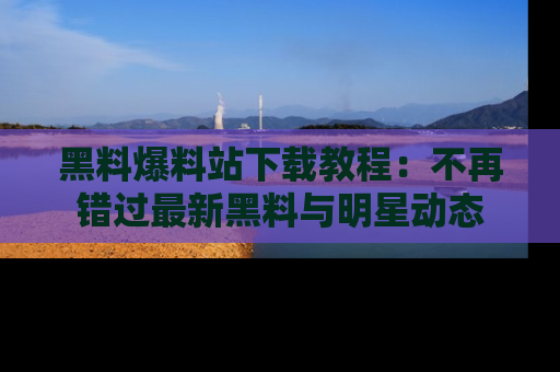黑料爆料站下载教程：不再错过最新黑料与明星动态