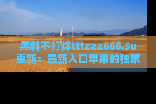 黑料不打烊tttzzz668.su更新：最新入口苹果的独家黑料，你不能错过的真相！