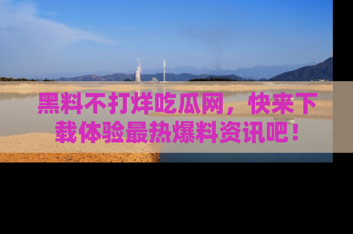 黑料不打烊吃瓜网，快来下载体验最热爆料资讯吧！