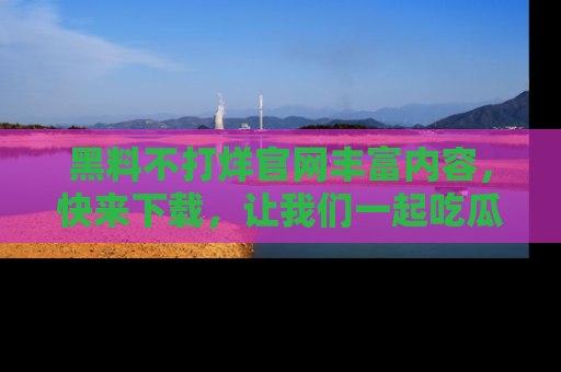 黑料不打烊官网丰富内容，快来下载，让我们一起吃瓜吧！